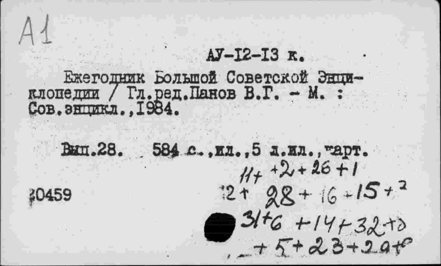 ﻿Al
АУ-І2-ІЗ к.
Ежегодник Большой Советской Энциклопедии / Гл.ред.Панов В.Г. - М. : Сов,эндикл.,1984.
Пыл.28. . 584 с-.ил.,5 д.ил. ,*Арт.
#0459	121 ^g+ïG>-/O*